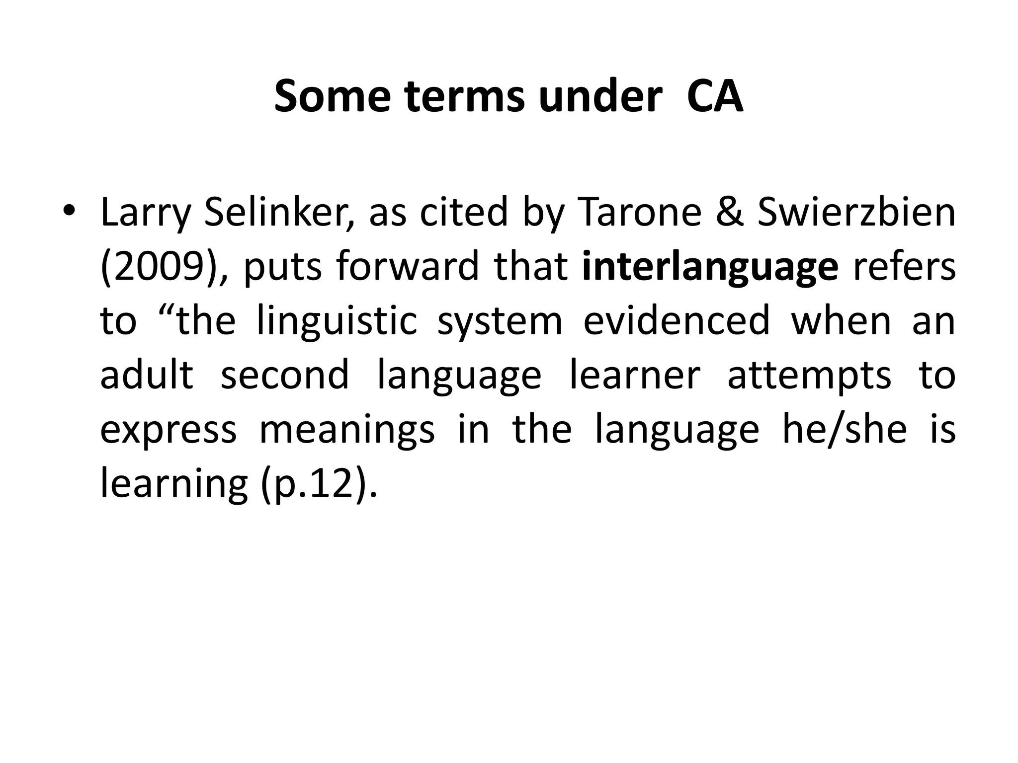 Some terms under CA
• Larry Selinker, as cited by Tarone & Swierzbien
(2009), puts forward that interlanguage refers
to “the linguistic system evidenced when an
adult second language learner attempts to
express meanings in the language he/she is
learning (p.12).
 