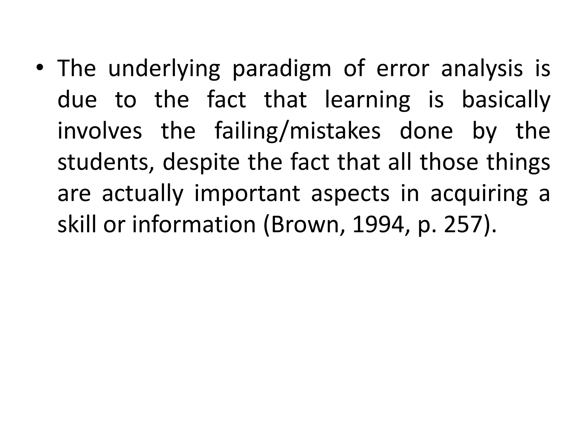 • The underlying paradigm of error analysis is
due to the fact that learning is basically
involves the failing/mistakes done by the
students, despite the fact that all those things
are actually important aspects in acquiring a
skill or information (Brown, 1994, p. 257).
 