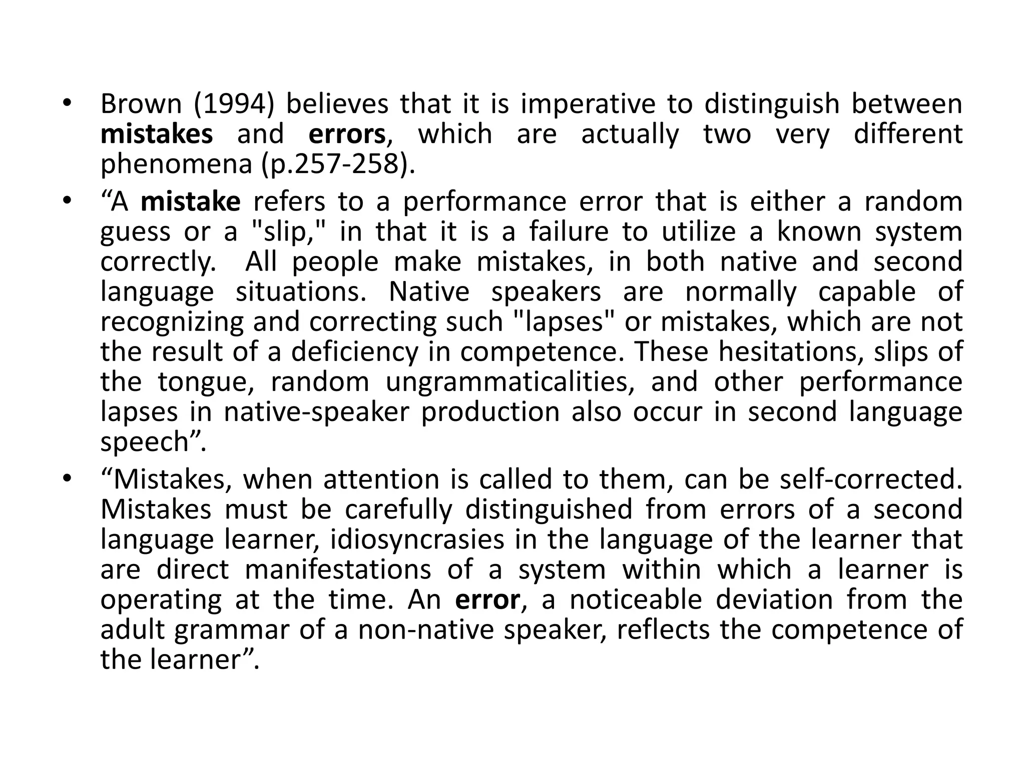 • Brown (1994) believes that it is imperative to distinguish between
mistakes and errors, which are actually two very different
phenomena (p.257-258).
• “A mistake refers to a performance error that is either a random
guess or a "slip," in that it is a failure to utilize a known system
correctly. All people make mistakes, in both native and second
language situations. Native speakers are normally capable of
recognizing and correcting such "lapses" or mistakes, which are not
the result of a deficiency in competence. These hesitations, slips of
the tongue, random ungrammaticalities, and other performance
lapses in native-speaker production also occur in second language
speech”.
• “Mistakes, when attention is called to them, can be self-corrected.
Mistakes must be carefully distinguished from errors of a second
language learner, idiosyncrasies in the language of the learner that
are direct manifestations of a system within which a learner is
operating at the time. An error, a noticeable deviation from the
adult grammar of a non-native speaker, reflects the competence of
the learner”.
 