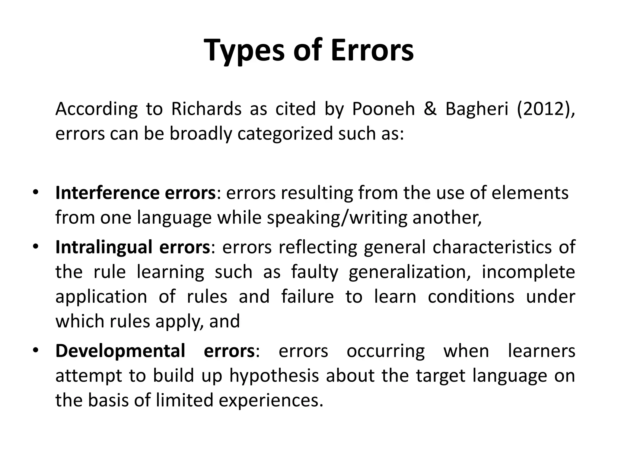 Types of Errors
According to Richards as cited by Pooneh & Bagheri (2012),
errors can be broadly categorized such as:
• Interference errors: errors resulting from the use of elements
from one language while speaking/writing another,
• Intralingual errors: errors reflecting general characteristics of
the rule learning such as faulty generalization, incomplete
application of rules and failure to learn conditions under
which rules apply, and
• Developmental errors: errors occurring when learners
attempt to build up hypothesis about the target language on
the basis of limited experiences.
 