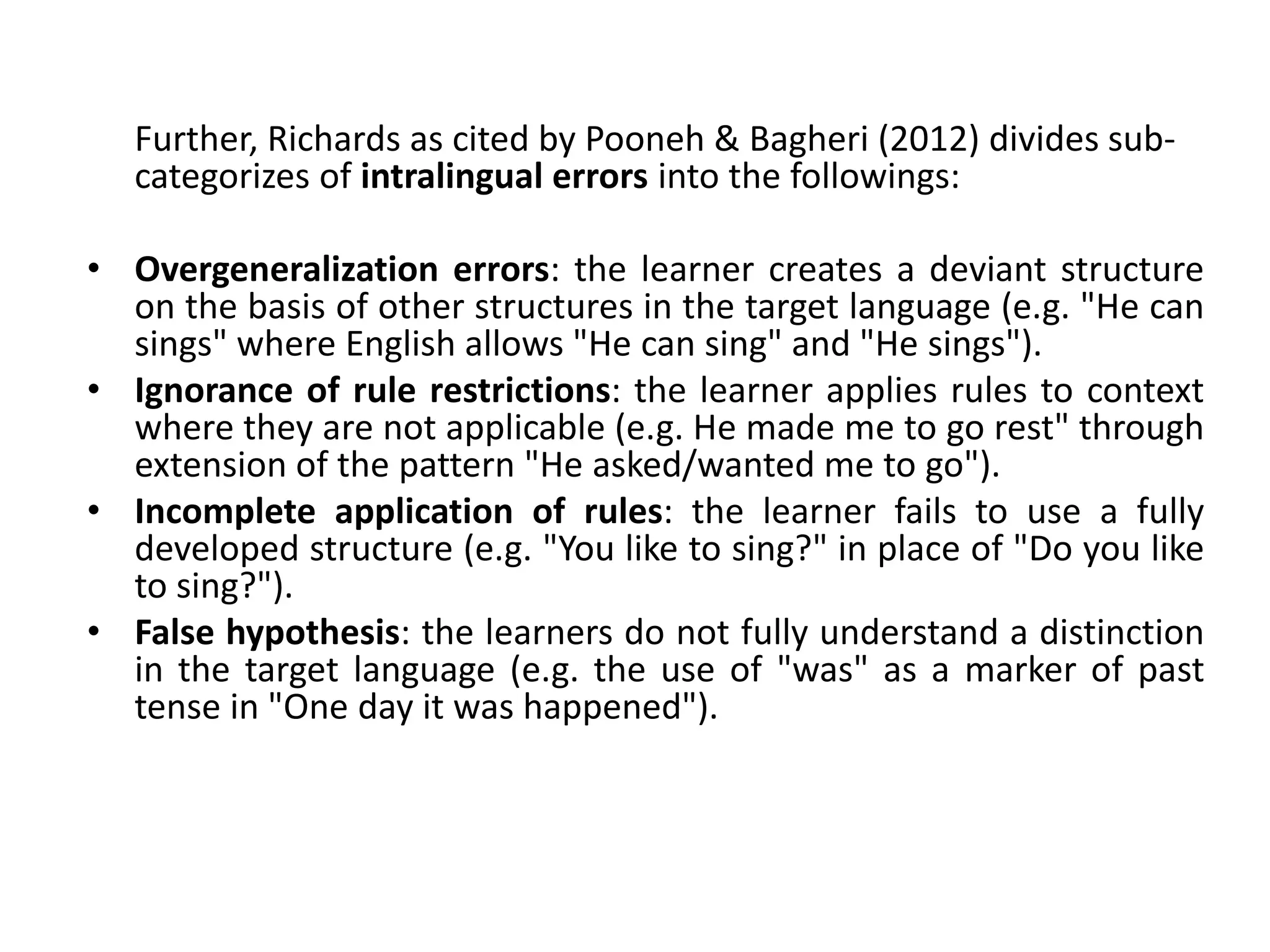 Further, Richards as cited by Pooneh & Bagheri (2012) divides sub-
categorizes of intralingual errors into the followings:
• Overgeneralization errors: the learner creates a deviant structure
on the basis of other structures in the target language (e.g. "He can
sings" where English allows "He can sing" and "He sings").
• Ignorance of rule restrictions: the learner applies rules to context
where they are not applicable (e.g. He made me to go rest" through
extension of the pattern "He asked/wanted me to go").
• Incomplete application of rules: the learner fails to use a fully
developed structure (e.g. "You like to sing?" in place of "Do you like
to sing?").
• False hypothesis: the learners do not fully understand a distinction
in the target language (e.g. the use of "was" as a marker of past
tense in "One day it was happened").
 
