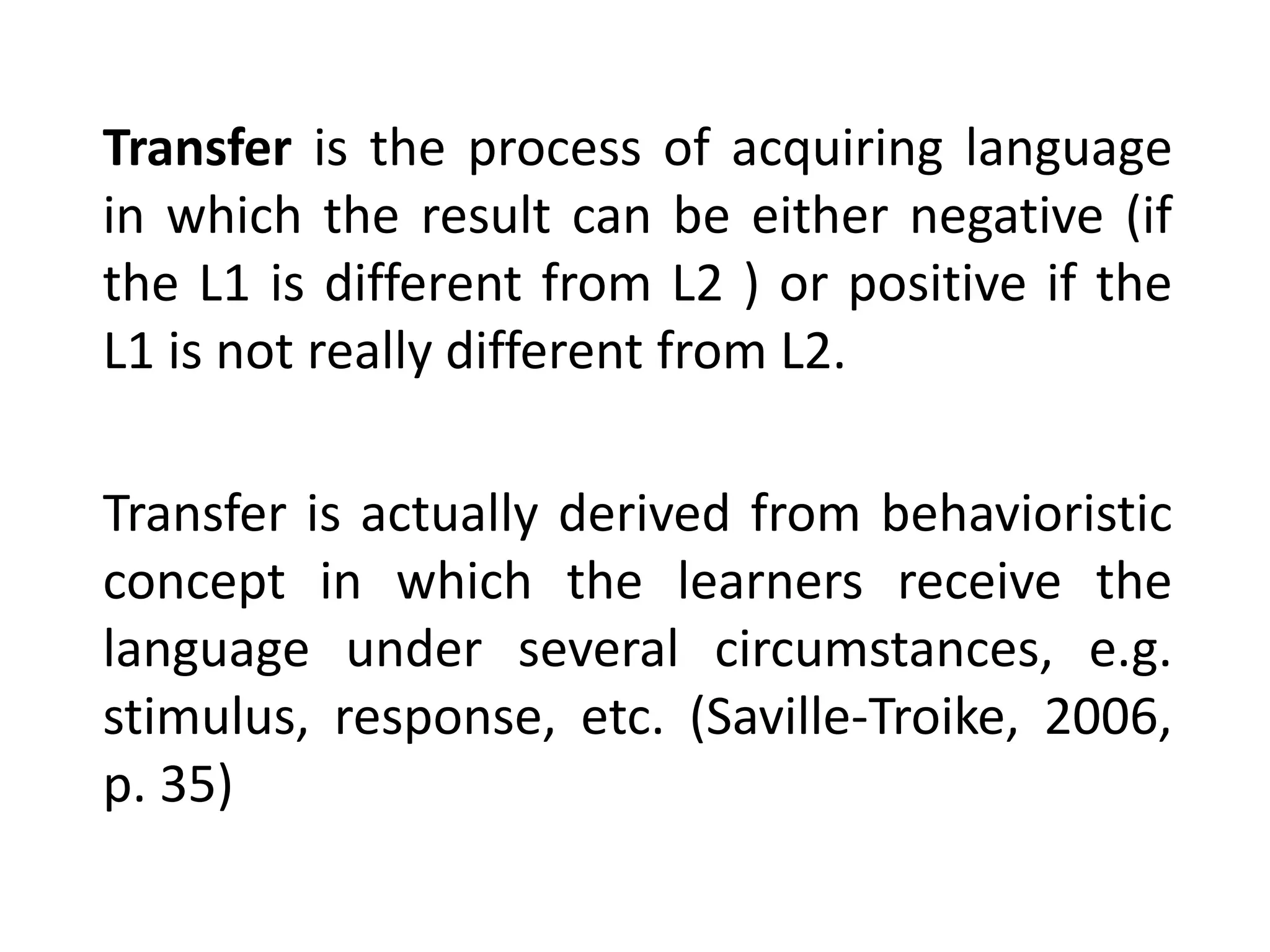 Transfer is the process of acquiring language
in which the result can be either negative (if
the L1 is different from L2 ) or positive if the
L1 is not really different from L2.
Transfer is actually derived from behavioristic
concept in which the learners receive the
language under several circumstances, e.g.
stimulus, response, etc. (Saville-Troike, 2006,
p. 35)
 