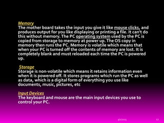 Memory
The mother board takes the input you give it like mouse clicks, and
produces output for you like displaying or printing a file. It can't do
this without memory.The PC operating system used by the PC is
copied from storage to memory at power up.The OS copy in
memory then runs the PC. Memory is volatile which means that
when your PC is turned off the contents of memory are lost. It is
completely blank and must reloaded each time the PC is powered
up.
Storage
Storage is non-volatile which means it retains information even
when it is powered off. It stores programs which run the PC as well
as data, which is a digital form of everything you use like
documents, music, pictures, etc
Input Devices
The keyboard and mouse are the main input devices you use to
control your PC.
9/1/2015 12
 