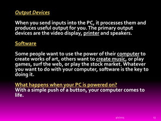 Output Devices
When you send inputs into the PC, it processes them and
produces useful output for you.The primary output
devices are the video display, printer and speakers.
Software
Some people want to use the power of their computer to
create works of art, others want to create music, or play
games, surf the web, or play the stock market. Whatever
you want to do with your computer, software is the key to
doing it.
What happens when your PC is powered on?
With a simple push of a button, your computer comes to
life.
9/1/2015 13
 