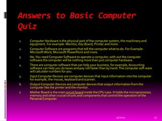 Answers to Basic Computer
Quiz
1. Computer Hardware is the physical part of the computer system, the machinery and
equipment. For example: Monitor, Key Board, Printer and more.
2. Computer Software are programs that tell the computer what to do. For Example:
MicrosoftWord, Microsoft PowerPoint and more.
3. No.You need Computer Software to operate a computer, with out the computer
software the computer will be nothing more than just computer hardware.
4. There are computer software that can help your business, for example, Accounting
software can help you do taxes and pay roll faster than by hand.The computer soft ware
will calculate numbers for you.
5. Input Computer Devices are computer devices that input information into the computer
for example, the mouse, keyboard and scanner.
6. Output Computer Devices are computer devices that output information from the
computer like the printer and the monitor.
7. Mother Board is the main circuit board inside the CPU case. It holds the microprocessor,
memory and other crucial circuits and components that control the operation of the
Personal Computer.
9/1/2015 15
 