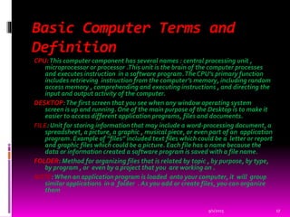Basic Computer Terms and
Definition
CPU:This computer component has several names : central processing unit ,
microprocessor or processor .This unit is the brain of the computer processes
and executes instruction in a software program.The CPU’s primary function
includes retrieving instruction from the computer’s memory, including random
access memory , comprehending and executing instructions , and directing the
input and output activity of the computer.
DESKTOP:The first screen that you see when any window operating system
screen is up and running. One of the main purpose of the Desktop is to make it
easier to access different application programs, files and documents.
FILE: Unit for storing information that may include a word-processing document, a
spreadsheet, a picture, a graphic , musical piece, or even part of an application
program. Example of “files” included text files which could be a letter or report
and graphic files which could be a picture. Each file has a name because the
data or information created a software program is saved with a file name.
FOLDER: Method for organizing files that is related by topic , by purpose, by type,
by program , or even by a project that you are working on .
NOTE:When an application program is loaded onto your computer, it will group
similar applications in a folder . As you add or create files, you can organize
them
9/1/2015 17
 