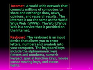 Internet: A world wide network that
connects millions of computers to
share and exchange data, news,
opinions, and research results. The
Internet is not the same as the World
Wide Web (WWW). The World Wide
Web is a service that is provided on
the Internet.
Keyboard: The keyboard is an input
device that allows you to enter
letters, numbers and symbols into
your computer. The keyboard keys
include the alphanumeric keys
(letters and numbers), numeric
keypad, special function keys, mouse
cursor moving keys, and status
lights.
9/1/2015 19
 