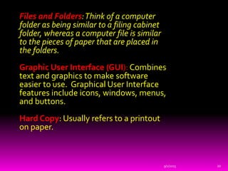 Files and Folders:Think of a computer
folder as being similar to a filing cabinet
folder, whereas a computer file is similar
to the pieces of paper that are placed in
the folders.
Graphic User Interface (GUI): Combines
text and graphics to make software
easier to use. Graphical User Interface
features include icons, windows, menus,
and buttons.
Hard Copy: Usually refers to a printout
on paper.
9/1/2015 20
 