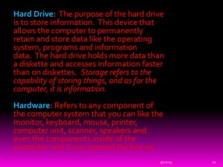 Hard Drive: The purpose of the hard drive
is to store information. This device that
allows the computer to permanently
retain and store data like the operating
system, programs and information
data. The hard drive holds more data than
a diskette and accesses information faster
than on diskettes. Storage refers to the
capability of storing things, and as for the
computer, it is information.
Hardware: Refers to any component of
the computer system that you can like the
monitor, keyboard, mouse, printer,
computer unit, scanner, speakers and
even the components inside of the
computer unit if you opened the box up.
9/1/2015 21
 