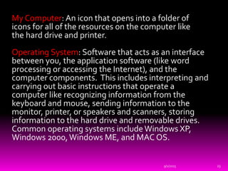 My Computer: An icon that opens into a folder of
icons for all of the resources on the computer like
the hard drive and printer.
Operating System: Software that acts as an interface
between you, the application software (like word
processing or accessing the Internet), and the
computer components. This includes interpreting and
carrying out basic instructions that operate a
computer like recognizing information from the
keyboard and mouse, sending information to the
monitor, printer, or speakers and scanners, storing
information to the hard drive and removable drives.
Common operating systems include Windows XP,
Windows 2000,Windows ME, and MAC OS.
9/1/2015 23
 