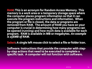 RAM:This is an acronym for Random Access Memory. This
memory is a work area or a temporary storage space where
the computer places program information so that it can
execute the program instructions and information. When
the program or file is closed, the data or programs are
removed from RAM. The amount of RAM you have on your
computer is crucial in determining how many programs can
be opened (running) and how much data is available for each
program. RAM is available in MB or megabytes. An example
is 256MB of RAM.
Select: A single left mouse click to select a file or folder icon.
Software: Instructions that provide the computer with step-
by-step actions that need to be executed to complete a
specific task. A computer will not function with software.
9/1/2015 24
 