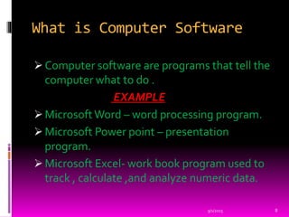 What is Computer Software
 Computer software are programs that tell the
computer what to do .
EXAMPLE
 MicrosoftWord – word processing program.
 Microsoft Power point – presentation
program.
 Microsoft Excel- work book program used to
track , calculate ,and analyze numeric data.
9/1/2015 8
 