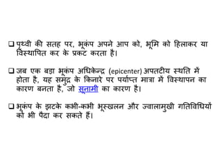  पृथ्वी की सतह पर, भूकं प अपने आप को, भूलम को हहलजकर यज
ववस्थजवपत कर के प्रकट करतज है।
 र्ब एक बडज भूकं प अधिके न्र (epicenter) अपतटीय स्थतत में
होतज है, यह समुर के ककनजरे पर पयजाप्त मजत्रज में ववस्थजपन कज
कजरण बनतज है, र्ो सूनजमी कज कजरण है।
 भूकं प के झटके कभी-कभी भूस्खलन और ज्वजलजमुखी गततववधियों
को भी पैदज कर सकते हैं।
 