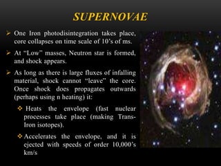 SUPERNOVAE
 One Iron photodisintegration takes place,
core collapses on time scale of 10’s of ms.
 At “Low” masses, Neutron star is formed,
and shock appears.
 As long as there is large fluxes of infalling
material, shock cannot “leave” the core.
Once shock does propagates outwards
(perhaps using n heating) it:
 Heats the envelope (fast nuclear
processes take place (making Trans-
Iron isotopes).
Accelerates the envelope, and it is
ejected with speeds of order 10,000’s
km/s
 