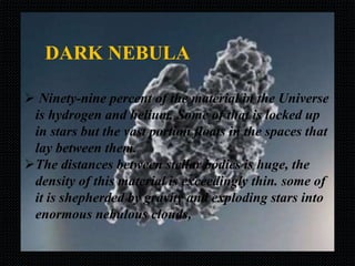 DARK NEBULA
 Ninety-nine percent of the material in the Universe
is hydrogen and helium. Some of that is locked up
in stars but the vast portion floats in the spaces that
lay between them.
The distances between stellar bodies is huge, the
density of this material is exceedingly thin. some of
it is shepherded by gravity and exploding stars into
enormous nebulous clouds,
 