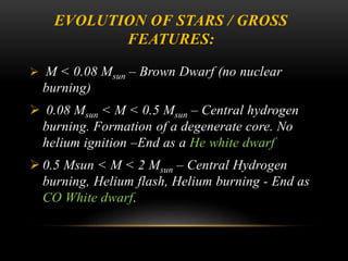 EVOLUTION OF STARS / GROSS
FEATURES:
 M < 0.08 Msun – Brown Dwarf (no nuclear
burning)
 0.08 Msun < M < 0.5 Msun – Central hydrogen
burning. Formation of a degenerate core. No
helium ignition –End as a He white dwarf
 0.5 Msun < M < 2 Msun – Central Hydrogen
burning, Helium flash, Helium burning - End as
CO White dwarf.
 