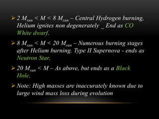  2 Msun < M < 8 Msun – Central Hydrogen burning,
Helium ignites non degenerately _ End as CO
White dwarf.
 8 Msun < M < 20 Msun – Numerous burning stages
after Helium burning. Type II Supernova - ends as
Neutron Star.
 20 Msun < M – As above, but ends as a Black
Hole.
 Note: High masses are inaccurately known due to
large wind mass loss during evolution
 