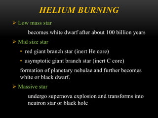 HELIUM BURNING
 Low mass star
becomes white dwarf after about 100 billion years
 Mid size star
• red giant branch star (inert He core)
• asymptotic giant branch star (inert C core)
formation of planetary nebulae and further becomes
white or black dwarf.
 Massive star
undergo supernova explosion and transforms into
neutron star or black hole
 