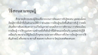 วิธีสอนตามทฤษฎี
ศึกษาพฤติกรรมของผู้เรียนเพื่อกระบวนการคิดและการรับรู้ของคน บุคคลนนั้นจะ
เรียนรู้จากสิ่งเร้าที่เป็นส่วนรวมได้ดีกว่าส่วนย่อย การเรียนรู้จะเกิดขึ้นด้วยการรับรู้ การหยั่ง
เห็นหรือการค้นพบช่องทางการแก้ไขปัญหาอย่างรวดเร็วจากการพิจารณา การจัดระเบียบ
การเรียนรู้ การใช้กฏแห่งความคล้ายคลึงคือสิ่งเร้าที่มีลักษณะเหมือนกัน บุคคลมักรับรู้ได้
เหมือนกัน พยายามให้ผู้เรียนไปถึงจุดหมายปลายทางที่ต้องการที่เกิดการเรียนรู้จากการใช้
สัญลักษณ์ เครื่องหมาย สถานที่ สนองความต้องการ วัตถุประสงค์ของตนเอง
 