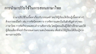 การนามาปรับใช้ในการสอนภาษาไทย
นามาปรับใช้ในเนื้อหาเกี่ยวกับวรรณคดี โดยให้ผู้เรียนได้เรียนรู้เนื้อหาต่างๆ
ด้วยการลงมือทา เช่น การจัดนิทรรศการ การจัดการแสดงในวันสาคัญต่างๆ ของ
ภาษาไทย การจัดกิจกรรมตอบคาถามชิงรางวัล โดยผู้สอนเป็นผู้ให้คาปรึกษาและให้
ผู้เรียนเลือกที่จะทากิจกรรมตามความสนใจของตน เพื่อช่วยให้ผู้เรียนได้เรียนรู้จาก
สถานการณ์จริง
 