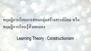 ทฤษฎีการเรียนการสอนกลุ่มสร้างสรรค์นิยม หรือ
ทฤษฎีการเรียนรู้ด้วยตนเอง
Learning Theory : Constructionism
 