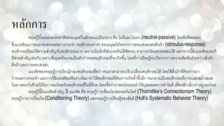 หลักการ
ทฤษฎีนี้จะมองธรรมชาติของมนุษย์ในลักษณะเป็นกลาง คือ ไม่ดีและไม่เลว (neutral-passive) โดยอิทธิพลของ
สิ่งแวดล้อมภายนอกจะส่งผลต่อการกระทา พฤติกรรมต่างๆ ของมนุษย์เกิดจากการตอบสนองต่อสิ่งเร้า (stimulus-response)
พฤติกรรมนิยมให้ความสาคัญกับพฤติกรรมมาก เพราะเป็นสิ่งที่สังเกตเห็นได้ชัดเจน สามารถวัดและทดสอบได้ นอกจากนี้สิ่งแวดล้อมเองก็
มีส่วนสาคัญเช่นกัน เพราะสิ่งแวดล้อมจะเป็นตัวกาหนดพฤติกรรมที่จะเกิดขึ้น โดยที่การเรียนรู้จะเกิดจากการความสัมพันธ์ระหว่างสิ่งเร้า
สิ่งเร้าและการตอบสนอง
แนวคิดของทฤษฎีการเรียนรู้กลุ่มพฤติกรรมเชื่อว่า คนเราสามารถปรับเปลี่ยนพฤติกรรมได้ โดยใช้สิ่งเร้าที่ต้องการมา
กาหนดการกระทา และการใช้แรงเสริมหรือรางวัลมาทาให้พฤติกรรมที่ต้องการเกิดซ้าขึ้นอีก จนกลายเป็นพฤติกรรมที่ถาวรและสม่าเสมอ
ในทางตรงกันข้ามก็เน้นการลงโทษกับพฤติกรรมที่ไม่ดีด้วย โดยเชื่อว่าการลงโทษจะทาให้บุคคลลดการทาไม่ดี เพื่อหลีกเลี่ยงการถูกลงโทษ
ทฤษฎีนี้มีแนวคิดสาคัญ 3 แนวคิด คือ ทฤษฎีการเชื่อมโยงของธอร์นไดค์ (Thorndike’s Connectionism Theory)
ทฤษฎีการวางเงื่อนไข (Conditioning Theory) และทฤษฎีการเรียนรู้ของฮัลล์ (Hull’s Systematic Behavior Theory)
 