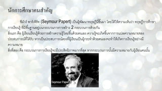 นักการศึกษาคนสาคัญ
ซีมัวร์ พาร์เพิร์ท (Seymour Papert) เป็นผู้พัฒนาทฤษฎีนี้ขึ้นมา โดยได้ให้ความเห็นว่า ทฤษฎีการศึกษา
การเรียนรู้ ที่มีพื้นฐานอยู่บนกระบวนการการสร้าง 2 กระบวนการด้วยกัน
สิ่งแรก คือ ผู้เรียนเรียนรู้ด้วยการสร้างความรู้ใหม่ขึ้นด้วยตนเอง ความรู้จะเกิดขึ้นจากการแปลความหมายของ
ประสบการณ์ที่ได้รับ หากเป็นประสบการณ์ตรงที่ผู้เรียนเป็นผู้กระทาด้วยตนเองจะทาให้เกิดการเรียนรู้อย่างมี
ความหมาย
สิ่งที่สอง คือ กระบวนการการเรียนรู้จะมีประสิทธิภาพมากที่สุด หากกระบวนการนั้นมีความหมายกับผู้เรียนคนนั้น
 