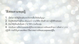 วิธีสอนตามทฤษฎี
1. เปิดโอกาสให้ผู้เรียนสังเกต สารวจเพื่อให้เห็นปัญญา
2. มีปฏิสัมพันธ์กับผู้เรียน เช่นแนะนา ถามให้คิด หรือสร้างความรู้ได้ด้วยตนเอง
3. ช่วยให้ผู้เรียนคิดค้นต่อ ๆ ไป ให้ทางานเป็นกลุ่ม
4. ประเมินความคิดรวบยอดของผู้เรียน ตรวจสอบความคิดและทักษะการคิดต่าง ๆ การ
ปฏิบัติ การแก้ปัญหาและพัฒนาให้เคารพความคิดและเหตุผลของผู้อื่น
 