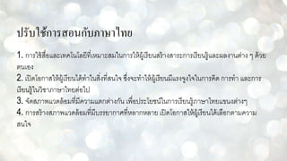 ปรับใช้การสอนกับภาษาไทย
1. การใช้สื่อและเทคโนโลยีที่เหมาะสมในการให้ผู้เรียนสร้างสาระการเรียนรู้และผลงานต่าง ๆ ด้วย
ตนเอง
2. เปิดโอกาสให้ผู้เรียนได้ทาในสิ่งที่สนใจ ซึ่งจะทาให้ผู้เรียนมีแรงจูงใจในการคิด การทา และการ
เรียนรู้ในวิชาภาษาไทยต่อไป
3. จัดสภาพแวดล้อมที่มีความแตกต่างกัน เพื่อประโยชน์ในการเรียนรู้ภาษาไทยแขนงต่างๆ
4. การสร้างสภาพแวดล้อมที่มีบรรยากาศที่หลากหลาย เปิดโอกาสให้ผู้เรียนได้เลือกตามความ
สนใจ
 