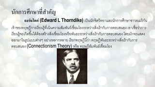 นักการศึกษาที่สาคัญ
ธอร์นไดค์ (Edward L Thorndike) เป็นนักจิตวิทยาและนักการศึกษาชาวอเมริกัน
เจ้าของทฤษฎีการเรียนรู้ที่เน้นความสัมพันธ์เชื่อมโยงระหว่างสิ่งเร้ากับการตอบสนอง เขาเชื่อว่าการ
เรียนรู้จะเกิดขึ้นได้ต้องสร้างสิ่งเชื่อมโยงหรือพันธะระหว่างสิ่งเร้ากับการตอบสนอง โดยมักจะแสดง
ออกมาในรูปแบบต่างๆ อย่างหลากหลาย เรียกทฤษฎีนี้ว่า ทฤษฎีพันธะระหว่างสิ่งเร้ากับการ
ตอบสนอง (Connectionism Theory) หรือ ทฤษฎีสัมพันธ์เชื่อมโยง
 