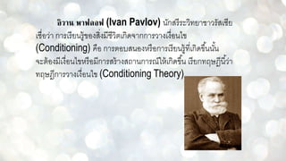 อิวาน พาฟลอฟ (Ivan Pavlov) นักสรีระวิทยาชาวรัสเซีย
เชื่อว่า การเรียนรู้ของสิ่งมีชีวิตเกิดจากการวางเงื่อนไข
(Conditioning) คือ การตอบสนองหรือการเรียนรู้ที่เกิดขึ้นนั้น
จะต้องมีเงื่อนไขหรือมีการสร้างสถานการณ์ให้เกิดขึ้น เรียกทฤษฎีนี้ว่า
ทฤษฎีการวางเงื่อนไข (Conditioning Theory)
 