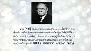 ฮัลล์ (Hull) เป็นนักจิตวิทยาชาวอเมริกัน มีความเชื่อว่าถ้าร่างกาย
เมื่อยล้า การเรียนรู้จะลดลง การตอบสนองต่อการเรียนรู้จะเกิดขึ้นได้ดีที่สุด
เมื่อได้รับแรงเสริม การจัดการเรียนการสอนตามทฤษฏีนี้จึงมักคานึงถึงความ
พร้อม ความสามารถและเวลาที่ผู้เรียนจะเรียนได้ดีที่สุด ทฤษฎีนี้เรียกว่า
ทฤษฎีการเรียนรู้ของฮัลล์ (Hull’s Systematic Behavior Theory)
 
