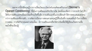 นอกจากนี้ยังมีทฤษฏีการวางเงื่อนไขแบบโอเปอร์แรนต์ของสกินเนอร์ (Skinner’s
Operant Conditioning) ที่เน้นการเสริมแรงหรือให้รางวัล โดยมีแนวคิดว่า การกระทาใดๆ ถ้า
ได้รับการเสริมแรงจะมีแนวโน้มที่จะเกิดขึ้นอีก การเสริมแรงที่แปรเปลี่ยนทาให้การตอบสนองคงทน
กว่าการเสริมแรงที่ตายตัว การจัดการเรียนการสอนตามทฤษฏีนี้จึงเน้นที่การเสนอสิ่งเร้าในการเรียน
การสอน การจัดกิจกรรมอย่างต่อเนื่อง มีการแสริมแรงหรือให้รางวัลเพื่อให้ผู้เรียนเกิดความพึง
พอใจที่จะเรียนรู้
 