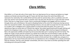 Clara Miller.
Clara Miller is a 17 year old, who is from Leeds. She is our ideal person for our song as we believe our target
audience are female and around the age of 17 years old. We have chosen the name Clara Miller, as it
represents her nationality. She is white British and lives with her parents Dave, who is a publisher and is 50
years old, and her mum Susannah who is a teacher and is 42 years old. She also has a 5 year old sister named
Emily. They live in a large house in Leeds. Clara is emotionally intelligent and engages with her emotions
through artists such as Ed Sheeran. She went to Reading Festival at the end of her school year during summer
when she received her GCSE’s. She enjoyed Reading Festival as she was able to escape from her day to day life
as a student. She is intelligent and is a good student at school who plays the guitar, she is seen as an
adventurous figure at school who isn’t afraid to be original. She enjoys expressing herself through clothing and
spends time shopping in shops such as Topshop, Zara, Miss Selfridge, H&M, American Apparel and Beyond
Retro. She appreciates wildlife and exploring and occasionally takes part in camping trips with her family. This
allows her to get in touch with her emotions as it allows her to take time out from being in Leeds. She likes
reading especially books like Harry Potter and The Hunger Games, this gives her an escapism from life in Leeds.
She is close with her family but likes spending time alone to think and read. She is middle class and goes to a
good school, she has many friends who look at her as inspirational as she is intelligent and is closely connected
with her emotions. She has a pet Labrador named Bella, who she is very close to and likes spending time with
and taking out to the park for walks.
 