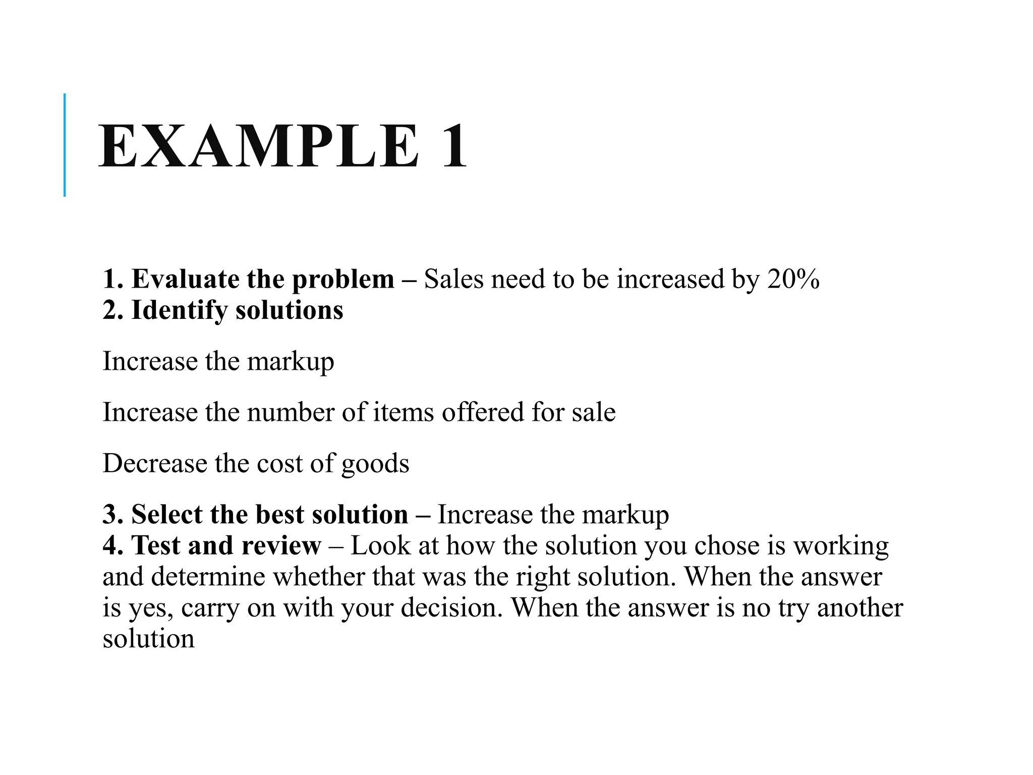 EXAMPLE 1
1. Evaluate the problem – Sales need to be increased by 20%
2. Identify solutions
Increase the markup
Increase the number of items offered for sale
Decrease the cost of goods
3. Select the best solution – Increase the markup
4. Test and review – Look at how the solution you chose is working
and determine whether that was the right solution. When the answer
is yes, carry on with your decision. When the answer is no try another
solution
 