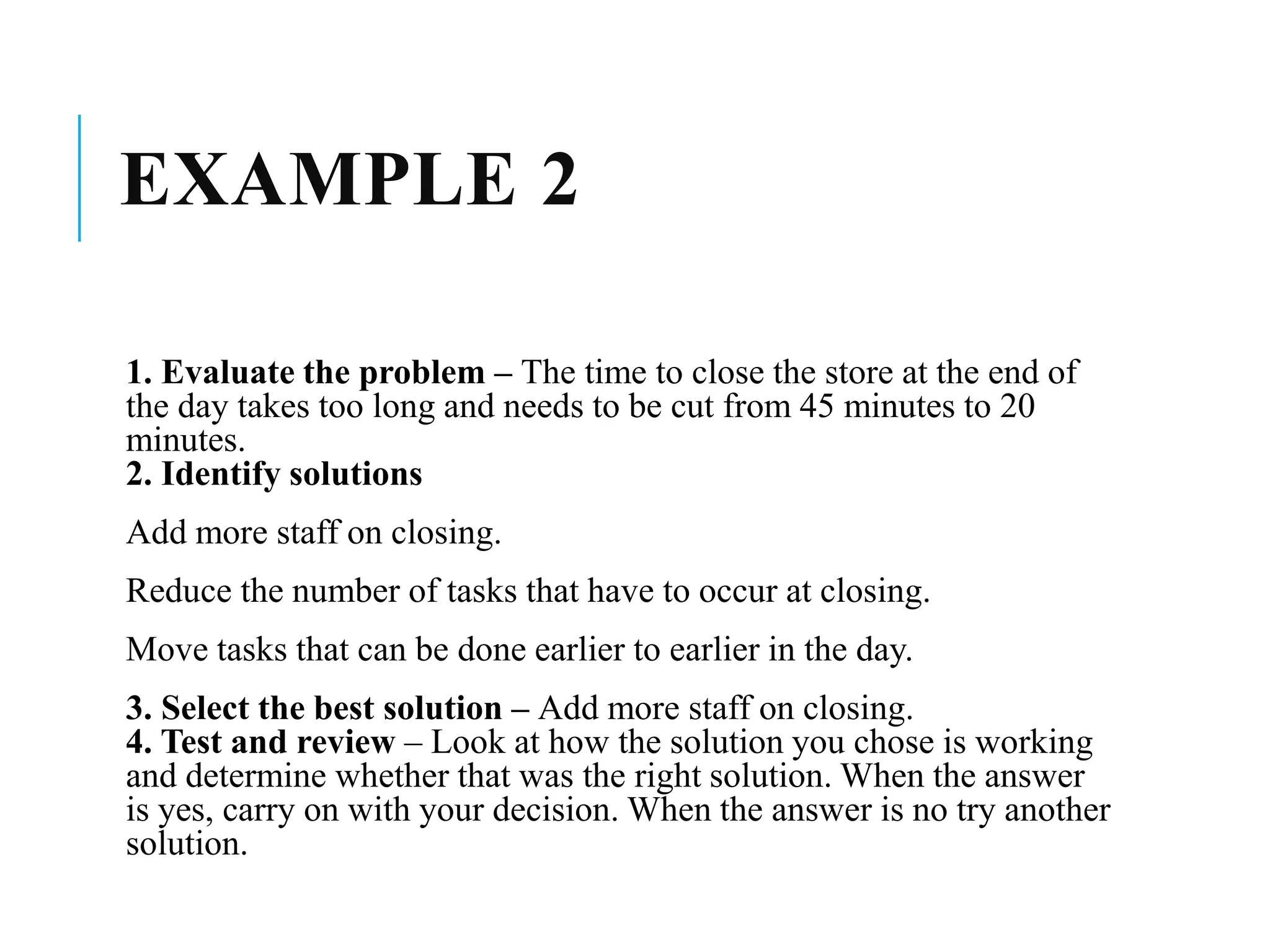 EXAMPLE 2
1. Evaluate the problem – The time to close the store at the end of
the day takes too long and needs to be cut from 45 minutes to 20
minutes.
2. Identify solutions
Add more staff on closing.
Reduce the number of tasks that have to occur at closing.
Move tasks that can be done earlier to earlier in the day.
3. Select the best solution – Add more staff on closing.
4. Test and review – Look at how the solution you chose is working
and determine whether that was the right solution. When the answer
is yes, carry on with your decision. When the answer is no try another
solution.
 
