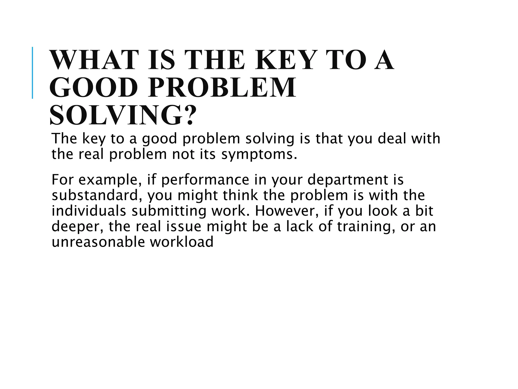 WHAT IS THE KEY TO A
GOOD PROBLEM
SOLVING?
The key to a good problem solving is that you deal with
the real problem not its symptoms.
For example, if performance in your department is
substandard, you might think the problem is with the
individuals submitting work. However, if you look a bit
deeper, the real issue might be a lack of training, or an
unreasonable workload
 