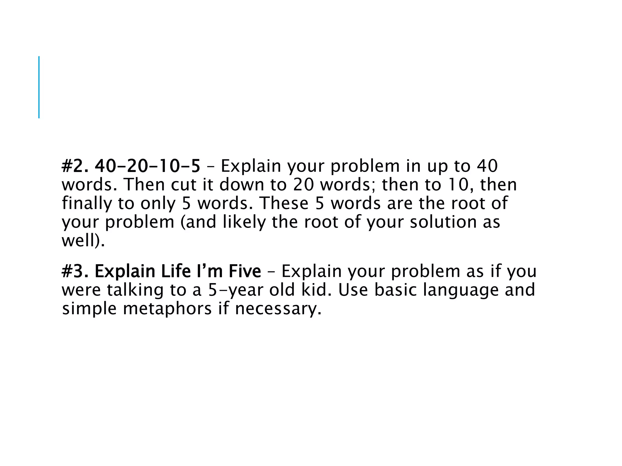#2. 40-20-10-5 – Explain your problem in up to 40
words. Then cut it down to 20 words; then to 10, then
finally to only 5 words. These 5 words are the root of
your problem (and likely the root of your solution as
well).
#3. Explain Life I’m Five – Explain your problem as if you
were talking to a 5-year old kid. Use basic language and
simple metaphors if necessary.
 