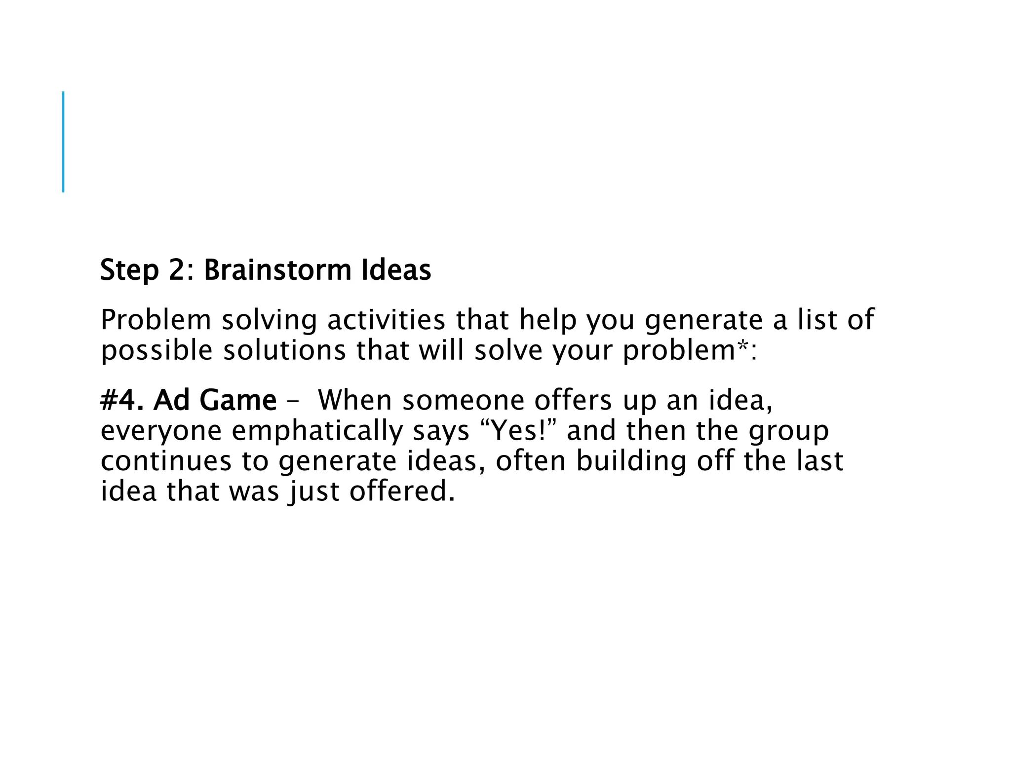 Step 2: Brainstorm Ideas
Problem solving activities that help you generate a list of
possible solutions that will solve your problem*:
#4. Ad Game – When someone offers up an idea,
everyone emphatically says “Yes!” and then the group
continues to generate ideas, often building off the last
idea that was just offered.
 