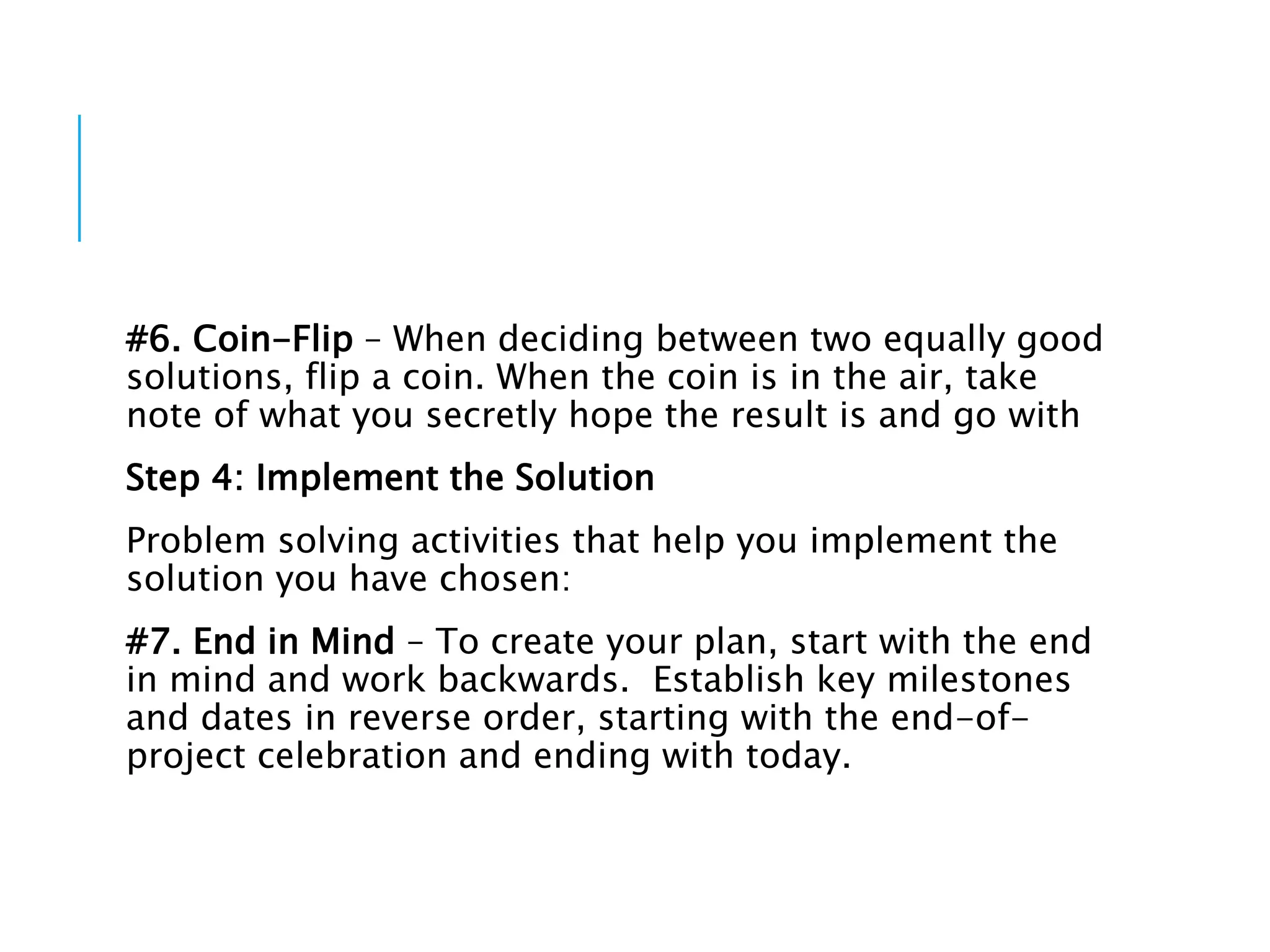 #6. Coin-Flip – When deciding between two equally good
solutions, flip a coin. When the coin is in the air, take
note of what you secretly hope the result is and go with
Step 4: Implement the Solution
Problem solving activities that help you implement the
solution you have chosen:
#7. End in Mind – To create your plan, start with the end
in mind and work backwards. Establish key milestones
and dates in reverse order, starting with the end-of-
project celebration and ending with today.
 