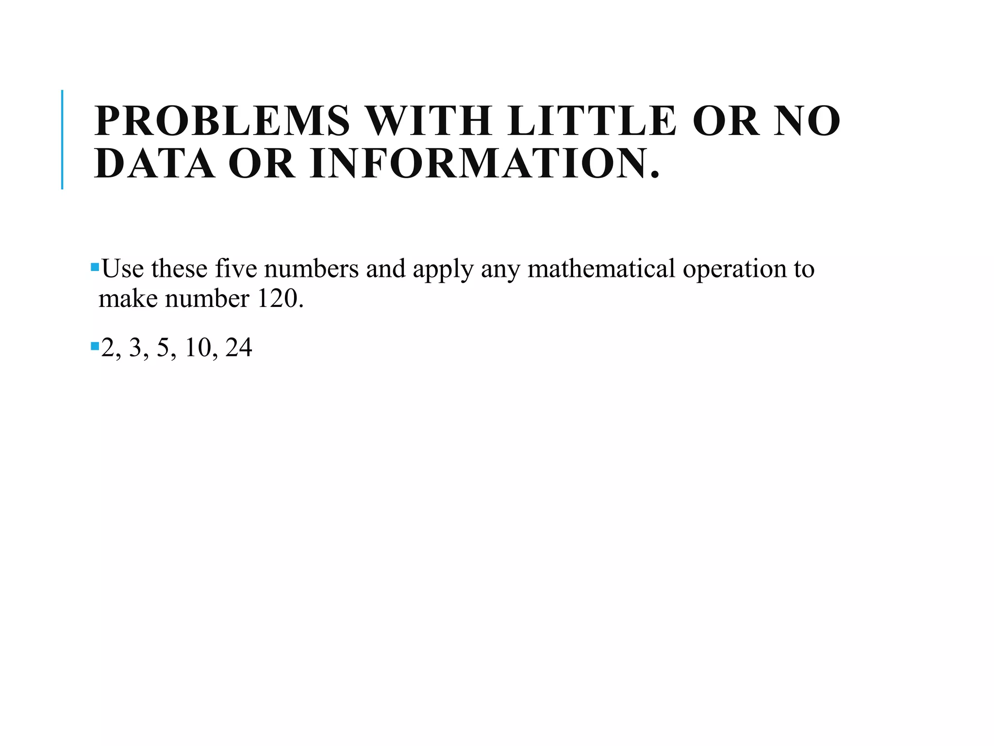 PROBLEMS WITH LITTLE OR NO
DATA OR INFORMATION.
Use these five numbers and apply any mathematical operation to
make number 120.
2, 3, 5, 10, 24
 