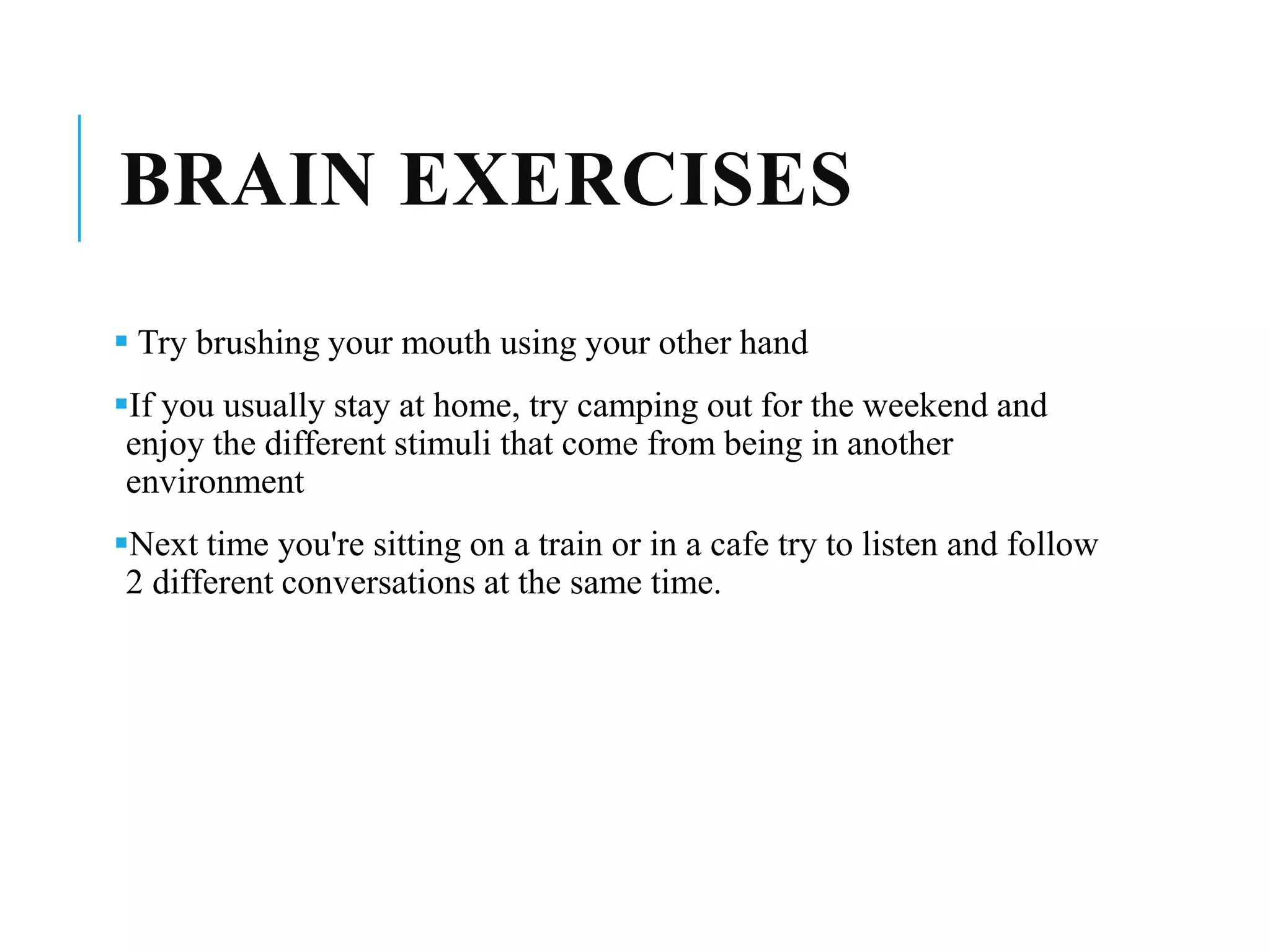 BRAIN EXERCISES
 Try brushing your mouth using your other hand
If you usually stay at home, try camping out for the weekend and
enjoy the different stimuli that come from being in another
environment
Next time you're sitting on a train or in a cafe try to listen and follow
2 different conversations at the same time.
 