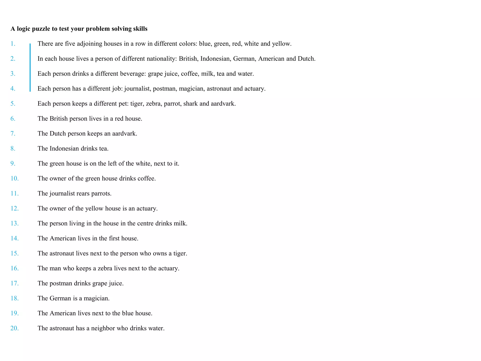 A logic puzzle to test your problem solving skills
1. There are five adjoining houses in a row in different colors: blue, green, red, white and yellow.
2. In each house lives a person of different nationality: British, Indonesian, German, American and Dutch.
3. Each person drinks a different beverage: grape juice, coffee, milk, tea and water.
4. Each person has a different job: journalist, postman, magician, astronaut and actuary.
5. Each person keeps a different pet: tiger, zebra, parrot, shark and aardvark.
6. The British person lives in a red house.
7. The Dutch person keeps an aardvark.
8. The Indonesian drinks tea.
9. The green house is on the left of the white, next to it.
10. The owner of the green house drinks coffee.
11. The journalist rears parrots.
12. The owner of the yellow house is an actuary.
13. The person living in the house in the centre drinks milk.
14. The American lives in the first house.
15. The astronaut lives next to the person who owns a tiger.
16. The man who keeps a zebra lives next to the actuary.
17. The postman drinks grape juice.
18. The German is a magician.
19. The American lives next to the blue house.
20. The astronaut has a neighbor who drinks water.
 