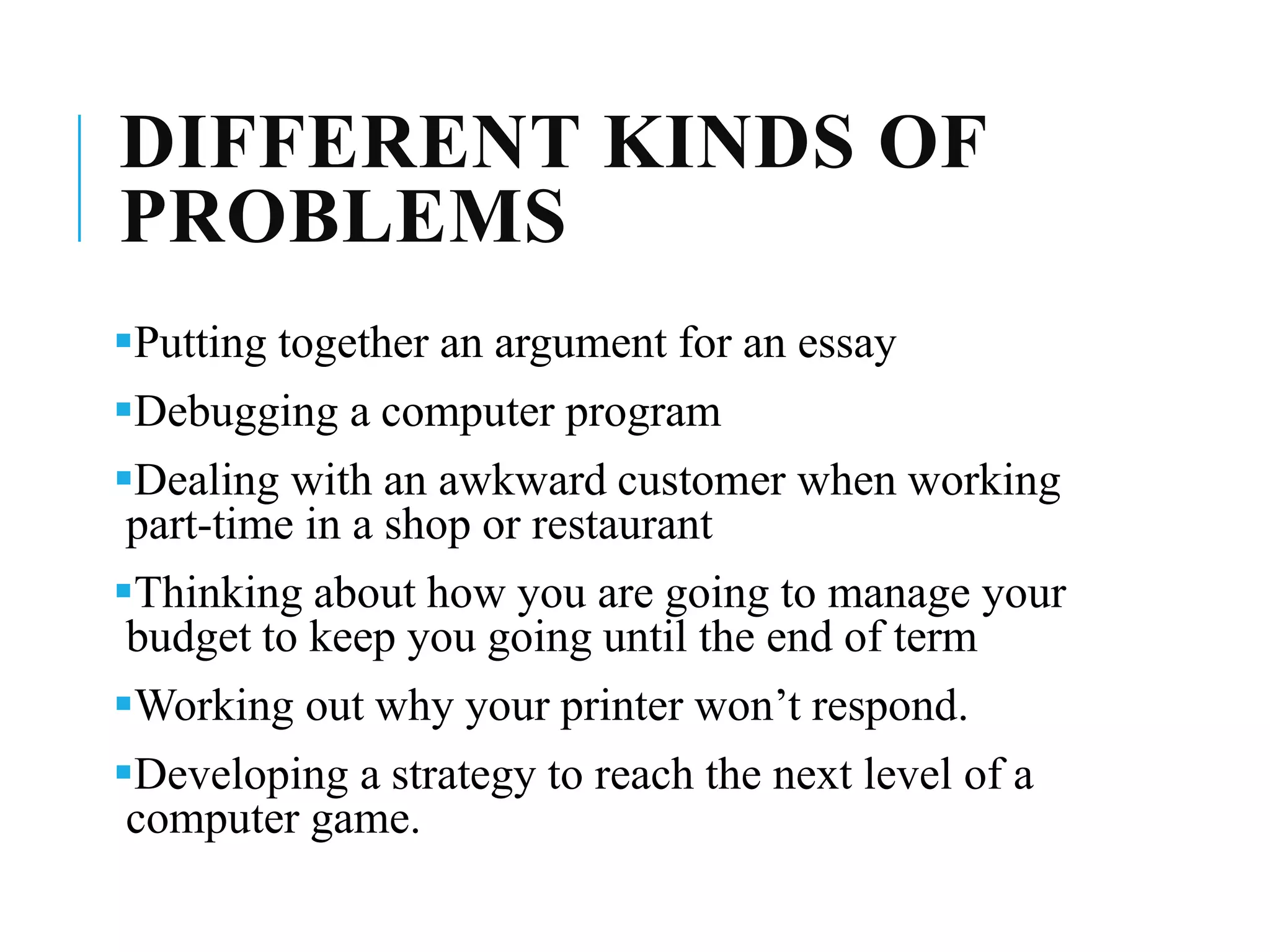 DIFFERENT KINDS OF
PROBLEMS
Putting together an argument for an essay
Debugging a computer program
Dealing with an awkward customer when working
part-time in a shop or restaurant
Thinking about how you are going to manage your
budget to keep you going until the end of term
Working out why your printer won’t respond.
Developing a strategy to reach the next level of a
computer game.
 