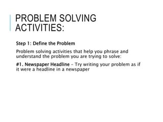 PROBLEM SOLVING
ACTIVITIES:
Step 1: Define the Problem
Problem solving activities that help you phrase and
understand the problem you are trying to solve:
#1. Newspaper Headline – Try writing your problem as if
it were a headline in a newspaper
 