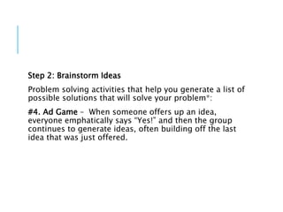 Step 2: Brainstorm Ideas
Problem solving activities that help you generate a list of
possible solutions that will solve your problem*:
#4. Ad Game – When someone offers up an idea,
everyone emphatically says “Yes!” and then the group
continues to generate ideas, often building off the last
idea that was just offered.
 