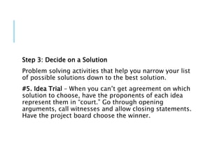 Step 3: Decide on a Solution
Problem solving activities that help you narrow your list
of possible solutions down to the best solution.
#5. Idea Trial – When you can’t get agreement on which
solution to choose, have the proponents of each idea
represent them in “court.” Go through opening
arguments, call witnesses and allow closing statements.
Have the project board choose the winner.
 