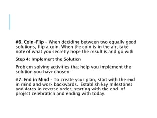 #6. Coin-Flip – When deciding between two equally good
solutions, flip a coin. When the coin is in the air, take
note of what you secretly hope the result is and go with
Step 4: Implement the Solution
Problem solving activities that help you implement the
solution you have chosen:
#7. End in Mind – To create your plan, start with the end
in mind and work backwards. Establish key milestones
and dates in reverse order, starting with the end-of-
project celebration and ending with today.
 