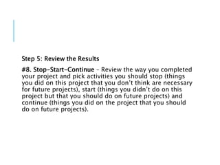 Step 5: Review the Results
#8. Stop-Start-Continue – Review the way you completed
your project and pick activities you should stop (things
you did on this project that you don’t think are necessary
for future projects), start (things you didn’t do on this
project but that you should do on future projects) and
continue (things you did on the project that you should
do on future projects).
 