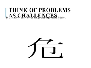 THINK OF PROBLEMS
AS CHALLENGESIn Chinese the character of danger and opportunity is same.
 